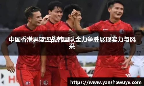 中国香港男篮迎战韩国队全力争胜展现实力与风采