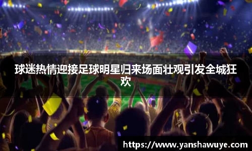 球迷热情迎接足球明星归来场面壮观引发全城狂欢